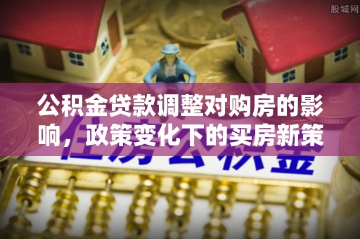 新野公积金贷款调整对购房的影响，政策变化下的买房新策略