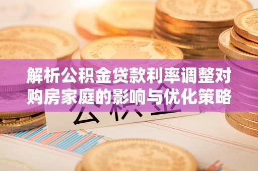 新野解析公积金贷款利率调整对购房家庭的影响与优化策略