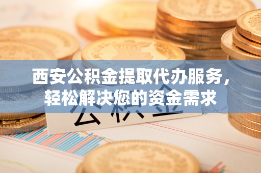 新野西安公积金提取代办服务，轻松解决您的资金需求
