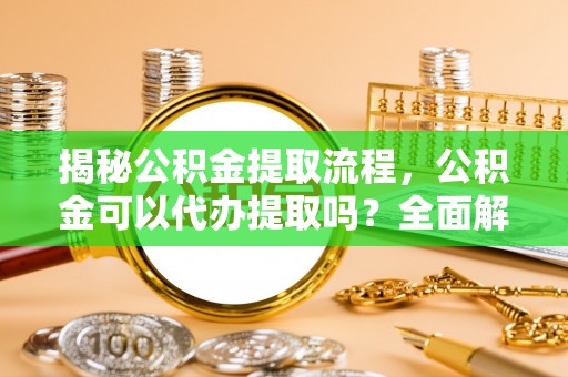 新野揭秘公积金提取流程，公积金可以代办提取吗？全面解析与实用指南