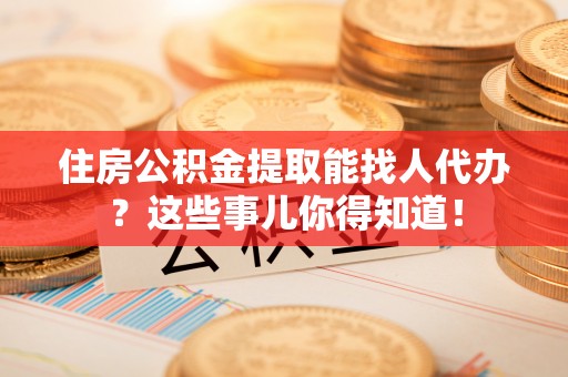 新野住房公积金提取能找人代办？这些事儿你得知道！