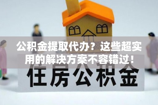 新野公积金提取代办？这些超实用的解决方案不容错过！