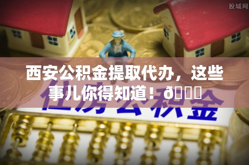 新野西安公积金提取代办，这些事儿你得知道！😎