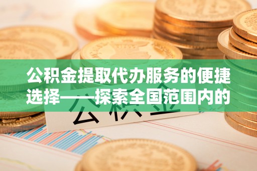 新野公积金提取代办服务的便捷选择——探索全国范围内的优质服务提供商