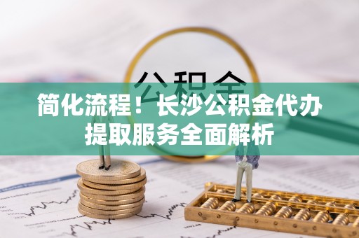 新野简化流程！长沙公积金代办提取服务全面解析