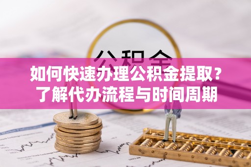 新野如何快速办理公积金提取？了解代办流程与时间周期