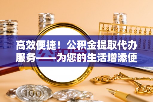新野高效便捷！公积金提取代办服务——为您的生活增添便利