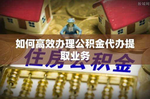新野如何高效办理公积金代办提取业务
