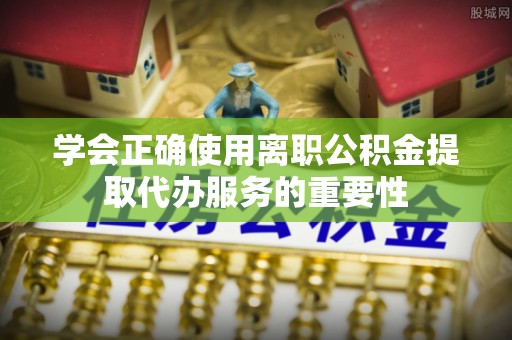 新野学会正确使用离职公积金提取代办服务的重要性